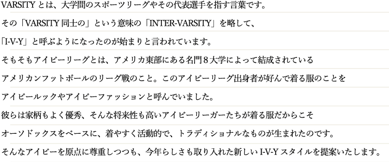 VARSITYとは、大学間のスポーツリーグやその代表選手を指す言葉です。その「VARSITY同士の」という意味の「INTER-VARSITY」を略して、「I-V-Y」と呼ぶようになったのが始まりと言われています。そもそもアイビーリーグとは、アメリカ東部にある名門８大学によって結成されているアメリカンフットボールのリーグ戦のこと。このアイビーリーグ出身者が好んで着る服のことをアイビールックやアイビーファッションと呼んでいました。彼らは家柄もよく優秀、そんな将来性も高いアイビーリーガーたちが着る服だからこそオーソドックスをベースに、着やすく活動的で、トラディショナルなものが生まれたのです。そんなアイビーを原点に尊重しつつも、今年らしさも取り入れた新しいI-V-Yスタイルを提案いたします。