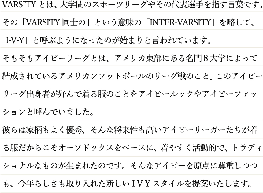 VARSITYとは、大学間のスポーツリーグやその代表選手を指す言葉です。その「VARSITY同士の」という意味の「INTER-VARSITY」を略して、「I-V-Y」と呼ぶようになったのが始まりと言われています。そもそもアイビーリーグとは、アメリカ東部にある名門８大学によって結成されているアメリカンフットボールのリーグ戦のこと。このアイビーリーグ出身者が好んで着る服のことをアイビールックやアイビーファッションと呼んでいました。彼らは家柄もよく優秀、そんな将来性も高いアイビーリーガーたちが着る服だからこそオーソドックスをベースに、着やすく活動的で、トラディショナルなものが生まれたのです。そんなアイビーを原点に尊重しつつも、今年らしさも取り入れた新しいI-V-Yスタイルを提案いたします。